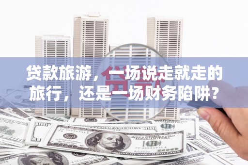 西峡贷款旅游，一场说走就走的旅行，还是一场财务陷阱？