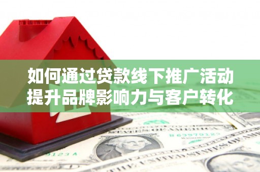 西峡如何通过贷款线下推广活动提升品牌影响力与客户转化率